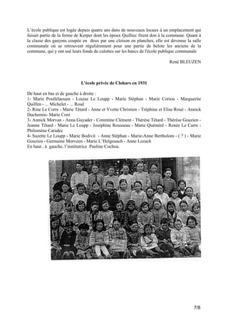 L’école publique est logée depuis quatre ans dans de nouveaux locaux à un emplacement qui
faisait partie de la ferme de Kerper dont les époux Quilliec firent don à la commune. Quant à
la classe des garçons coupée en deux par une cloison en planches, elle est devenue la salle
communale où se retrouvent régulièrement pour une partie de belote les anciens de la
commune, qui y ont usé leurs fonds de culottes sur les bancs de l'école publique communale
René BLEUZEN

L'école privée de Clohars en 1931
De haut en bas et de gauche à droite :
1- Marie Poullélaouen - Louise Le Loupp - Marie Stéphan - Marie Coriou - Marguerite
Quilfen - ... Michelet - ... Roué
2- Rine Le Corre - Marie Têtard - Anne et Yvette Christien - Tréphine et Elise Roué - Annick
Duchemin- Marie Coré
3- Annick Morvan - Anna Guyader - Corentine Clément - Thérèse Têtard - Thérèse Gouzien Jeanne Têtard - Marie Le Loupp - Joséphine Rousseau - Marie Quéméré - Renée Le Carre Philomène Caradec
4- Suzette Le Loupp - Marie Bodivit - Anne Stéphan - Marie-Anne Bertholom - ( ? ) - Marie
Gouzien - Germaine Morveen - Marie L’Helgouach - Anne Lozach
En haut , à gauche, l’institutrice Pauline Cochou.

7/8

 