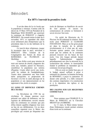 Bénodet
En 1871 s’ouvrait la première école
Il est des dates de la vie locale que
la population a retenues. Comme celle du
décret du 15 Mars 1878 du Président de la
République MAC-MAHON qui autorisait
la commune de PERGUET à s'appeler
BÉNODET. On connaît moins la date du 8
novembre 1871; et cependant elle allait
avoir infiniment plus d'importance que la
précédente dans la vie des habitants de la
commune.
Ce jour-là deux religieuses, jusque
là inconnues dans le pays, arrivaient à
PERGUET. Elles venaient de la
Congrégation des Soeurs de Jésus de
KERMARIA
en
PLUMELIN
en
Morbihan.
L'une d'elles avait pour mission de
tenir une maison de charité, d'apporter des
soins aux, malades, panser les blessures,
sensibiliser la population aux notions
d'hygiène. L'autre allait ouvrir une école,
sortir les enfants de l'analphabétisme.
Toutes deux entamaient une bien belle
tâche puisqu'elles se proposaient de
favoriser à la fois la santé physique de la
population et son épanouissement en lui
apprenant à lire, écrire et compter .
LE LONG ET DIFFICILE CHEMIN
DE L'ECOLE
La Révolution de 1789 fut un
révélateur. Si chaque paroisse avait
présenté son cahier de doléances, sur les
registres de délibérations ouverts ensuite
dans les communes on constate que peu
d'élus étaient capables d'apposer leur nom
au bas de ces délibérations. Un ou deux
conseillers signaient avec le Maire: des
privilégiés qui avaient pu fréquenter une

école de Quimper ou bénéficier du savoir
de leur pasteur. Et encore les
connaissances de certains se limitaient à
savoir dessiner leur nom.
Un arrêté du Directoire du 21
Pluviose An III ordonnait la création d'une
école pour PERGUET et CLOHARS
FOUESNANT. Mais ce ne fut qu'un projet
né dans le tumulte de la période
révolutionnaire et il n'eut pas de suite.
Soixante quinze années vont s'écouler
avant que les enfants de la commune
puissent s'asseoir sur les bancs de leur
école. Une très longue période durant
laquelle
l'administration
rappelait
périodiquement aux élus la nécessité de la
scolarisation des enfants; la municipalité
éludait le problème en répondant que la
commune n'avait pas d'argent.
Elle en avait en réalité bien peu, et
le budget annuel suffisait à peine à
entretenir les chemins, la fontaine du bourg
de BÉNODET, à payer le cantonnier. Et
durant cette période, il a fallu consacrer
des sommes importantes à la construction
et à la réparation des églises et du
presbytère.
DES JALONS SUR LES REGISTRES
COMMUNAUX
1830
Nous sommes sous CHARLES X. le
Maire de PERGUET est le Chevalier
BRIANT de LAUBRIÈRE.
Le 11 mars, le Maire donne lecture
d'une Ordonnance royale portant création
d'une école sur la commune.

1/6

 