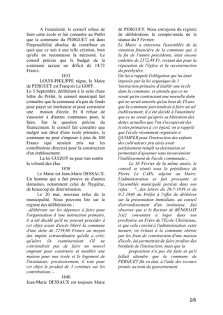 A l'unanimité, le conseil refuse de
faire cette école et fait connaître au Préfet
que la commune du PERGUET est dans
l'impossibilité absolue de contribuer en
quoi que ce soit à une telle création, bien
qu'elle en reconnaisse la nécessité. Le
conseil précise que le budget de la
commune accuse un déficit de 14,71
Francs.
1833
LOUIS-PHILIPPE règne, le Maire
de PERGUET est François Le GOFF.
Le 3 Septembre, délibérant à la suite d'une
lettre du Préfet, le conseil municipal fait
connaître que la commune n'a pas de fonds
pour payer un instituteur et pour construire
une
maison d'école. Et il refuse de
s'associer à d'autres communes pour, le
faire. Sur la question précise du
financement, le conseil fait connaître que
malgré son désir d'une école primaire, la
commune ne peut s'imposer à plus de 100
Francs (qui seraient pris sur les
contributions directes) pour la construction
d'un établissement.
La loi GUIZOT ne peut rien contre
la volonté des élus.
1838
Le Maire est Jean-Marie DESSAUX.
Un homme qui a fait preuve en d'autres
domaines, notamment celui de l'hygiène,
de beaucoup de détermination.
Le 20 mai, nouveau refus de la
municipalité. Nous pouvons lire sur le
registre des délibérations :
..délibérant sur les dépenses à faire pour
l'organisation d 'une instruction primaire,
il a été décidé qu'il ne pouvait procéder à
cet objet avant d'avoir libéré la commune
d'une dette de 2259,60 Francs au moyen
des impôts extraordinaire qu'elle a créé;
qu'alors ils examineraient s'il ne
conviendrait pas de faire un nouvel
emprunt pour construire et meubler une
maison pour une école et le logement de
l'instituteur; provisoirement, il vote pour
cet objet le produit de 3 centimes sur les
contributions..1840
Jean-Marie DESSAUX est toujours Maire

de PERGUET. Nous extrayons du registre
de délibérations le compte-rendu de la
séance du 5 Février:
Le Maire a entretenu l'assemblée de la
situation financière de la commune qui, à
la fin de l'année précédente, était encore
endettée de 2372,48 Fr. restant dus pour la
réparation de l'église et la reconstruction
du presbytère.
On lui a rappelé l'obligation qui lui était
imposée par la loi organique de 1
'instruction primaire d’établir une école
dans la commune, et attendu que ce ne
serait qu'en contractant une nouvelle dette
qui ne serait amortie qu'au bout de 10 ans
que la commune parviendrait à faire un tel
établissement, il a été décidé à l'unanimité
que ce ne serait qu'après sa libération des
dettes actuelles que l'on s'occuperait des
écoles primaires à cet égard, on a rappelé
que l'école récemment organisée à
QUIMPER pour l'instruction des enfants
des cultivateurs peu aisés avait
parfaitement rempli sa destination et
permettait d'ajourner sans inconvénient
l'établissement de l'école communale...
Le 16 Février de la même année, le
conseil se réunit sous la présidence de
Pierre Le CAIN, adjoint au Maire.
L'administration se fait pressante et
l'assemblée municipale persiste dans son
refus: "...des lettres du 26-7-1839 et du
9-2-1840 du Préfet à l'effet de délibérer
sur la présentation immédiate. au conseil
d'arrondissement d'un instituteur, fait
observer que si le Recteur de BÉNODAIT
{sic} consentait à loger dans son
presbytère un Frère de l'Ecole Chrétienne,
et que cela convînt à l'administration, cette
mesure, en évitant à la commune obérée
par les frais de construction d'une maison
d'école, lui permettrait de faire profiter des
bienfaits de l'instruction; mais que la
proposition n'a pas été faite et qu'il
fallait attendre que la commune de
PERGUET fût en état, à l'aide des secours
promis au nom du gouvernement

2/6

 