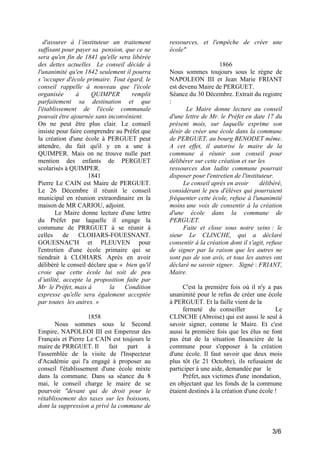 d'assurer à l’instituteur un traitement
suffisant pour payer sa pension, que ce ne
sera qu'en fin de 1841 qu'elle sera libérée
des dettes actuelles Le conseil décide à
l'unanimité qu'en 1842 seulement il pourra
s 'occuper d'école primaire. Tout égard, le
conseil rappelle à nouveau que l'école
organisée
à
QUIMPER
remplit
parfaitement sa destination et que
l'établissement de l'école communale
pouvait être ajournée sans inconvénient.
On ne peut être plus clair. Le conseil
insiste pour faire comprendre au Préfet que
la création d'une école à PERGUET peut
attendre, du fait qu'il y en a une à
QUIMPER. Mais on ne trouve nulle part
mention des enfants de PERGUET
scolarisés à QUIMPER.
1841
Pierre Le CAIN est Maire de PERGUET.
Le 26 Décembre il réunit le conseil
municipal en réunion extraordinaire en la
maison de MR CARIOU, adjoint.
Le Maire donne lecture d'une lettre
du Préfet par laquelle il engage la
commune de PRRGUET à se réunir à
celles
de
CLOHARS-FOUESNANT.
GOUESNAC'H et PLEUVEN pour
l'entretien d'une école primaire qui se
tiendrait à CLOHARS. Après en avoir
délibéré le conseil déclare que « bien qu'il
croie que cette école lui soit de peu
d’utilité, accepte la proposition faite par
Mr le Préfet, mais à
la
Condition
expresse qu'elle sera également acceptée
par toutes les autres. »
1858
Nous sommes sous le Second
Empire, NAPOLEOI III est Empereur des
Français et Pierre Le CAIN est toujours le
maire de PRRGUET. Il
fait
part
à
l'assemblée de la visite de l'Inspecteur
d'Académie qui l'a engagé à proposer au
conseil l'établissement d'une école mixte
dans la commune. Dans sa séance du 8
mai, le conseil charge le maire de se
pourvoir "devant qui de droit pour le
rétablissement des taxes sur les boissons,
dont la suppression a privé la commune de

ressources, et l'empêche de créer une
école"
1866
Nous sommes toujours sous le règne de
NAPOLEON III et Jean Marie FRIANT
est devenu Maire de PERGUET.
Séance du 30 Décembre. Extrait du registre
:
Le Maire donne lecture au conseil
d'une lettre de Mr. le Préfet en date 17 du
présent mois, sur laquelle exprime son
désir de créer une école dans la commune
de PERGUET, au bourg BENODET même.
A cet effet, il autorise le maire de la
commune à réunir son conseil pour
délibérer sur cette création et sur les
ressources don ladite commune pourrait
disposer pour l'entretien de l'instituteur.
Le conseil après en avoir
délibéré,
considérant le peu d'élèves qui pourraient
fréquenter cette école, refuse à l'unanimité
moins une voix de consentir à la création
d'une école dans la commune de
PERGUET.
Faite et close sous notre seins : le
sieur Le CLINCHE, qui a déclaré
consentir à la création dont il s'agit, refuse
de signer par la raison que les autres ne
sont pas de son avis, et tous les autres ont
déclaré ne savoir signer. Signé : FRIANT,
Maire.
C'est la première fois où il n'y a pas
unanimité pour le refus de créer une école
à PERGUET. Et la faille vient de la
fermeté du conseiller
Le
CLINCHE (Abroise) qui est aussi le seul à
savoir signer, comme le Maire. Et c'est
aussi la première fois que les élus ne font
pas état de la situation financière de la
commune pour s'opposer à la création
d'une école. Il faut savoir que deux mois
plus tôt (le 21 Octobre), ils refusaient de
participer à une aide, demandée par le
Préfet, aux victimes d'une inondation,
en objectant que les fonds de la commune
étaient destinés à la création d'une école !

3/6

 