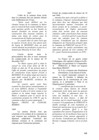 1867
L'idée de la création d'une école
dans la commune fait son chemin; témoin
cette délibération du 19 mai :
"Après avoir délibéré sur les
chemins ruraux de la commune, le Maire
prie le conseil de bien vouloir délibérer sur
cette question qu'elle va être bientôt en
mesure d'acheter un terrain pour la
construction d'un nouveau cimetière, et
même sans doute de cotiser pour la
reconstruction de l'église paroissiale.
Le conseil émet en outre l'avis que
la maison d’école devra être placée près
du bourg de BENODET dans un petit
courtil attenant au presbytère et joui en ce
moment par Monsieur le Curé. (Sic).
L'école
devint
alors
la
préoccupation des élus et nous extrayons
du compte-rendu de la séance du 25
décembre 1867 :
"Le Maire expose qu'il a réuni le
conseil en vertu d’une lettre de Mr le
Préfet en date du 19 du présent mois à
l'effet de prendre connaissance du projet
de construction d’une maison d’école à
BENODET. Et en même temps met sous les
yeux dudit conseil le plan et le devis
déposés par Mr.BlGOT, architecte du
département.
Le conseil, après avoir bien
examiné les deux pièces susmentionnées, et
en avoir délibéré, déclare à l'unanimité
approuver le plan et le devis soumis à son
examen et en même temps autorise le
Maire à employer pour le succès de la
construction projetée les 2100 Fr. que la
commune a dans la caisse municipale. "
Signent:
FRIANT,
LE
CLINCHE,
BERROU.
1869
La maison d'école n'est pas
construite et les enfants de la commune ne
sont toujours pas scolarisés. De grosses
dépenses empêchent l’entretien des
chemins vicinaux et la commune est
imposée pour l'instruction primaire.

Extrait du compte-rendu de séance du 16
mai 1869:
.....attendu d'un autre côté qu'il va falloir à
la commune s'imposer extraordinairement
pour faire face aux dépenses que doit
nécessairement amener l'exécution de
divers projets de la commune, à savoir:
reconstruction de l'église paroissiale,
achat d'un terrain pour un nouveau
cimetière, enfin construction d'une maison
d’école, . . . est d'avis qu'il n'y a pas lieu de
voter des subsides pour les chemins
vicinaux. Considérant que les dépenses
obligatoires de l'instruction primaire dans
la commune de PERGUET sont de 67 Fr.,
vote comme les années précédentes une
imposition spéciale de trois centimes (67
Fr. .) pour l'instruction primaire en 1870.1810
La France est en guerre contre
l'Allemagne; elle capitule à Sedan et la III-.
République est proclamée le 4 Septembre.
A
PERGUET, le Maire est toujours
Jean-Marie FRIANT.
Et il n'y a toujours pas d'instituteur
ou
d'institutrice, ni de maison d’école.
Le conseil municipal consacre la
séance du 22 Octobre à débattre du
financement de la construction de cette
maison, et à demander à l'Etat et au
Département d 'y participer.
"...considérant que la nécessité de
la création d'une maison de charité
comprenant école mixte pour les garçons
et
les filles et pharmacie pour les
soins aux malades, le tout sous
la
direction de deux Soeurs, a déjà été
reconnue par le conseil municipal, a tenu
à assurer à la population de PERGUET le
double avantage de cette institution en
louant une maison pour un an à partir du 1
novembre prochain. Qu'il y a lieu
cependant d'en assurer l'organisation et la
permanence sur de meilleures bases par la
construction d’une maison appropriée à
ses besoins. Considérant que Monsieur le
Recteur s’engage à fournir, soit à ses frais
la

4/6

 