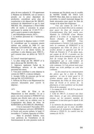 pièce de terre cadastrée X. 158 appartenant
à Madame de KERGOS, soit un terrain à
prendre sur la pièce dépendant du
presbytère; considérant qu'un plan de
construction a été déposé par Mr. BIGOT,
architecte du département et que le sieur
MICHEL fils, entrepreneur à Pont-l'Abbé
offre de mettre à exécution le projet
moyennant la somme de 13.165,75 Fr. ;
qu'il y aurait à ajouter à cette dépense :
1. une bibliothèque armoire, 60 Fr.;
2. le mobilier personnel de 1 'institutrice,
600 Fr.;
ce qui porterait la dépense totale à 13.825
Fr. considérant que la commune pourra
réaliser une somme de 3000 Fr.; que
Monsieur LEVAINVILLE offre, par une
lettre dont il a été donné lecture, de
contribuer à cette dépense pour 3000 Fr.;
qu'il resterait donc un déficit de 7825,75
Fr.;
Le conseil -municipal approuve:
1. Le plan rédigé par Mr. BIGOT et le
devis dressé par Mr. KICHEL fils.
2. Approuve également l'achat de la
bibliothèque armoire et du mobilier
personnel des sœurs.
3. Vote pour contribuer à cette dépense la
somme de 3000 Fr. ci-dessus indiquée.
4. Accepte l'offre de concours qui lui est
faite par Mr. LEVAINVILLE.
5. Sollicite de l'Etat et du Département les
concours nécessaires pour couvrir la
dépense-.
1871
Les aides de l'Etat et du
Département se font attendre. Un an a
passé, rien n'est construit et PERGUET n'a
toujours pas d'école mais cela ne saurait
tarder: Le maire est en relation avec la
Congrégation des Sœurs de Jésus, de
KERMARIA en PLUMELIN. (Morbihan).
C'est le mercredi 8 Novembre 1871
que trois religieuses arrivent à BÉNODET,
et l'école sera ouverte enfants, le lundi 13
novembre à 17 enfants, 8garçons et 9 filles.
Dans le prochain bulletin, nous
vous parlerons de l'installation et du
fonctionnement de cette première école de

la commune qui fut placée sous le vocable
de NOTRE DAME DE TOUS LES
SAINTS Mais déjà, dans sa séance du 26
novembre, le conseil municipal dégage les
fonds nécessaires pour payer les frais de
voyage et de séjour des religieuses :
Vote une somme de 5,40 Fr. à
prendre sur les fonds libres de la commune
pour payer les frais de transport et
d’enregistrement d'un bail conclu avec
Madame Le CLINCHE d’une Maison
affectée à la tenue et au logement des
Soeurs chargées de diriger l'école
communale
du
PERGUET.
Vote
conformément à l'article 4 du traité passé
entre la commune de PERGUET et la
congrégation des Filles de Jésus le 13
octobre dernier et approuvé par Mr le
Préfet du Finistère le 27 du même mois,
une somme de 40 Fr. à prendre sur les
fonds 1ibres de la commune pour payer les
frais de voyage des Soeurs de la dite
congrégation qui se sont rendues de
KERKARIA Morbihan à BÉNODET , en
cette commune, le 8 du présent mois pour
diriger une école publique en cette dite
commune.
Le dit conseil sur la communication
des pièces que lui a faite le Maire,
approuve et vote le traité passé le 13
octobre dernier entre le Maire et la
Communauté des Filles de Jésus pour la
tenue de l'école et le service de la
pharmacie, et vote à prélever sur les fonds
libres de la commune:
1. La somme de 40 Fr. IK:JUT les frais de
voyage des Soeurs ;
2. Celle de 100 Fr. à avancer aux deux
dites Soeurs, et qui sera ultérieurement
retenue sur les premiers mandats de
traitement, le tout ainsi que le stipule le dit
arrêté.
3. Le mémoire des fournitures du mobilier
scolaire présenté par le sieur ALLARD,
entrepreneur de menuiserie à Quimper, et
s'élevant à 150,05 Fr. Le conseil vote les
sommes de 182 Fr.

5/6

 