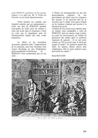 et de 150,05 Fr. à prélever sur les secours
alloués à cet effet par Mr. le Préfet du
Finistère sur les fonds départementaux.
Voilà résumés les combats que
l'autorité centrale, par ses représentants, a
livrés aux élus de PERGUET pendant
trois-quarts de siècle pour les amener à
créer une école dans la commune, à faire
en sorte que la population sorte de
l'obscurantisme auquel elle était vouée
jusqu'alors.
Le Maire et les conseillers
trouvaient argument dans l’impécuniosité
de la commune, mais leur résistance tient
encore davantage au peu d'importance
qu'ils accordaient à l'instruction.
Et
PERGUET n'est certainement pas un cas
isolé.

A l'heure où l'enseignement est une des
préoccupations
majeures
de
nos
gouvernants qui plient sous les exigences
des lycéens, il est peut-être bon de se
souvenir que le temps n'est guère éloigné
où les hommes n'étaient pas ouverts à la
nécessité du savoir.
Combien de fois avons-nous entendu, dans
un monde rural comparable à celui de
PERGUET, dans les années vingt à trente,
au cours de conversations sur l'utilité de
poursuivre des études après le certificat,
s'agissant de garçons : Il en sait assez
comme ça! S'il en savait trop, il n'irait pas
couper la lande!"' Et quand on parlait des
filles, les patrons étaient encore plus
catégoriques. Elle en saura toujours assez
pour traire les vaches !"
René BLEUZEN

6/6

 