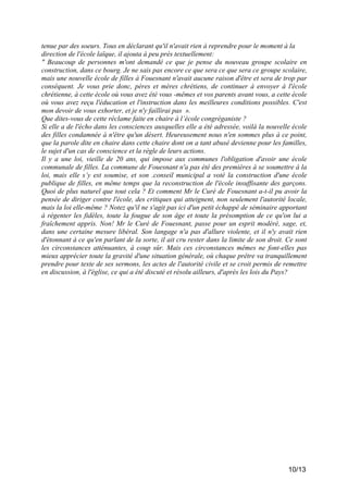 tenue par des soeurs. Tous en déclarant qu'il n'avait rien à reprendre pour le moment à la
direction de l'école laïque, il ajouta à peu près textuellement:
" Beaucoup de personnes m'ont demandé ce que je pense du nouveau groupe scolaire en
construction, dans ce bourg. Je ne sais pas encore ce que sera ce que sera ce groupe scolaire,
mais une nouvelle école de filles à Fouesnant n'avait aucune raison d'être et sera de trop par
conséquent. Je vous prie donc, pères et mères chrétiens, de continuer à envoyer à l'école
chrétienne, à cette école où vous avez été vous -mêmes et vos parents avant vous, a cette école
où vous avez reçu l'éducation et l'instruction dans les meilleures conditions possibles. C'est
mon devoir de vous exhorter, et je n'y faillirai pas ».
Que dites-vous de cette réclame faite en chaire à l’école congréganiste ?
Si elle a de l'écho dans les consciences auxquelles elle a été adressée, voilà la nouvelle école
des filles condamnée à n'être qu'un désert. Heureusement nous n'en sommes plus à ce point,
que la parole dite en chaire dans cette chaire dont on a tant abusé devienne pour les familles,
le sujet d'un cas de conscience et la règle de leurs actions.
Il y a une loi, vieille de 20 ans, qui impose aux communes l'obligation d'avoir une école
communale de filles. La commune de Fouesnant n'a pas été des premières à se soumettre à la
loi, mais elle s’y est soumise, et son .conseil municipal a voté la construction d'une école
publique de filles, en même temps que la reconstruction de l'école insuffisante des garçons.
Quoi de plus naturel que tout cela ? Et comment Mr le Curé de Fouesnant a-t-il pu avoir la
pensée de diriger contre l'école, des critiques qui atteignent, non seulement l'autorité locale,
mais la loi elle-même ? Notez qu'il ne s'agit pas ici d'un petit échappé de séminaire apportant
à régenter les fidèles, toute la fougue de son âge et toute la présomption de ce qu'on lui a
fraîchement appris. Non! Mr le Curé de Fouesnant, passe pour un esprit modéré, sage, et,
dans une certaine mesure libéral. Son langage n'a pas d'allure violente, et il n'y avait rien
d'étonnant à ce qu'en parlant de la sorte, il ait cru rester dans la limite de son droit. Ce sont
les circonstances atténuantes, à coup sûr. Mais ces circonstances mêmes ne font-elles pas
mieux apprécier toute la gravité d'une situation générale, où chaque prêtre va tranquillement
prendre pour texte de ses sermons, les actes de l'autorité civile et se croit permis de remettre
en discussion, à l'église, ce qui a été discuté et résolu ailleurs, d'après les lois du Pays?

10/13

 