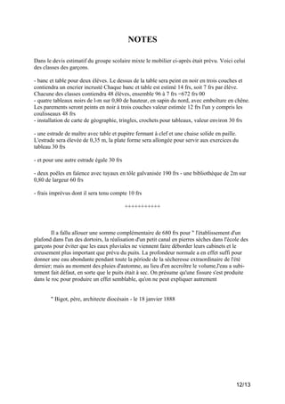 NOTES
Dans le devis estimatif du groupe scolaire mixte le mobilier ci-après était prévu. Voici celui
des classes des garçons.
- banc et table pour deux élèves. Le dessus de la table sera peint en noir en trois couches et
contiendra un encrier incrusté Chaque banc et table est estimé 14 frs, soit 7 frs par élève.
Chacune des classes contiendra 48 élèves, ensemble 96 à 7 frs =672 frs 00
- quatre tableaux noirs de l-m sur 0,80 de hauteur, en sapin du nord, avec emboîture en chêne.
Les parements seront peints en noir à trois couches valeur estimée 12 frs l'un y compris les
coulisseaux 48 frs
- installation de carte de géographie, tringles, crochets pour tableaux, valeur environ 30 frs
- une estrade de maître avec table et pupitre fermant à clef et une chaise solide en paille.
L'estrade sera élevée de 0,35 m, la plate forme sera allongée pour servir aux exercices du
tableau 30 frs
- et pour une autre estrade égale 30 frs
- deux poêles en faïence avec tuyaux en tôle galvanisée 190 frs - une bibliothèque de 2m sur
0,80 de largeur 60 frs
- frais imprévus dont il sera tenu compte 10 frs
+++++++++++

Il a fallu allouer une somme complémentaire de 680 frs pour " l'établissement d'un
plafond dans l'un des dortoirs, la réalisation d'un petit canal en pierres sèches dans l'école des
garçons pour éviter que les eaux pluviales ne viennent faire déborder leurs cabinets et le
creusement plus important que prévu du puits. La profondeur normale a en effet suffi pour
donner une eau abondante pendant toute la période de la sécheresse extraordinaire de l'été
dernier; mais au moment des pluies d'automne, au lieu d'en accroître le volume,l'eau a subitement fait défaut, en sorte que le puits était à sec. On présume qu'une fissure s'est produite
dans le roc pour produire un effet semblable, qu'on ne peut expliquer autrement

" Bigot, père, architecte diocésain - le 18 janvier 1888

12/13

 
