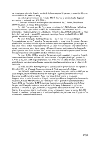 par conséquent, nécessité de créer une école de hameau pour 50 garçons et autant de filles, au
lieu dit Lestrzivit à 4 kms du bourg.
Le coût du groupe scolaire est évalué à 44.570 frs avec le terrain et celui du projet
avec mairie et justice de paix à 50.506 frs.
Il faut donc accorder à la municipalité une subvention de 32.506 frs, le solde soit
18.000 frs, étant à la charge de la commune."
En 1843, Fouesnant, avec La Forêt, a une population de 3.246 habitants. La Forêt est
devenue commune à part entière en 1873. Le recensement de 1881 dénombre pour la
commune de Fouesnant, donc hors La Forêt, une population de 2.178 habitants dont 172 filles
âgées de 5 ou 6 ans à 13 ans et 170 garçons du même âge. Sur ce nombre90 filles et 115
garçons pourraient fréquenter l'école.
Au cours de l'enquête d'utilité publique du 11 au 18 mai 1884, nécessitée par
l'expropriation du terrain, " Monsieur Parquer, ex-notaire et grand oncle des mineurs Parquer,
propriétaires, déclare qu'il existe déjà une maison d'école avec dépendances, qui avec peu de
frais serait remise en bon état et appropriation. Ce serait donc un mauvais acte 'administration
que de construire une autre, à une époque où les contribuables sont tous dans la plus grande
gêne.Argument sans doute maintes fois " avancé pour contrecarrer les projets des différentes
municipalités qui se sont succédées ces 100 dernières années.
Au cours de l'été 1884 ce Monsieur Parquer, ex-notaire, décédait et Monsieur Durand,
receveur des contributions indirectes à Lanmeur tuteur,. n'acceptait plus le prix proposé de
0,70 frs le m2, soit 2.968 frs pour le terrain, plus 20 frs pour les arbres fruitiers. Il réclamait
une indemnité supplémentaire, hors de proportion, pour la municipalité, avec la valeur réelle
du terrain.
Le décret déclarant d'utilité publique la construction du groupe scolaire est signé le 15
décembre 1884 par Waldeck-Rousseau, ministre de l'Intérieur sous Jules Grévy.
Une difficulté supplémentaire : la promesse de vente du terrain, établie en 1882 par Mr
Louis Parquer, ancien militaire et conseiller municipal, s’égarait dans la transmission du
dossier de la préfecture à la mairie. Aussi pour clore définitivement la procédure
d'expropriation le maire demande au délégué cantonal pour l'instruction primaire du canton de
Fouesnant, Claude -Marie Guirriec, de certifier par écrit: " que vers le commencement de
l'année 1882 sur l'invitation de Mr le maire de l'accompagner, je fus avec lui chez le Sieur
Parquer, décédé depuis, et demeurant en vivant au dit bourg de Fouesnant et qu’en ma
présence, il souscrivit et signa, sur timbre, l’engagement de céder son champ » Parc BotSpern « à la commune pour y construire un groupe scolaire, moyennant la somme de 3.000
francs à la condition : qu’on y annexe la mairie et le prétoire de justice de paix. J’ajoute qu’on
trouverait de nombreux et honorables

13/13

 