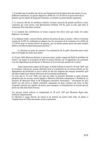1- Considéré que le nombre des élèves qui fréquentent l'école depuis bien des années et sous
différents instituteurs, n'a jamais dépassé le chiffre de 15 à 20 élèves et qu'en raison de la
distance qui les sépare du bourg de Fouesnant, ce nombre ne pourra jamais augmenter.
2- Le mauvais état de ses nombreux chemins vicinaux nécessite de grands sacrifices à cet,te
commune qui vient encore, tout dernièrement d'allouer 150 frs, pour sa côte, part dans le
traitement d'un cantonnier cantonal.
3- Le montant des contributions se trouve toujours très élevé ainsi que toutes les autres
dépenses à sa charge.
4- La dépense totale ( maison d'école, prétoire de justice de paix et mairie ) s'élève à l'énorme
somme de 16.087 frs, nullement en rapport avec les ressources de la commune et le chiffre de
13.120 frs pour la maison d'école de garçons, qui ne réunira jamais qu'un très petit nombre
d'élèves est effectivement beaucoup trop élevé ".
La décision est prise de surseoir à la construction de la grille d'enceinte pour rester
dans l'enveloppe du crédit ainsi réduit.
Le 24 juin 1844, Monsieur Buzaré, le nouveau maire, soulève auprès du Préfet le problème du
terrain" sur lequel on se propose de bâtir la maison d'école; car s'il appartient à la commune
c'est une dépendance du presbytère et Monsieur le Curé n'est pas satisfait de ce choix"
Après intervention auprès de l'Evêque, le Préfet informe le maire le 30 août 1844" que
la commune n'éprouvera aucune difficulté pour la construction de sa maison d'école sur les
dépendances du presbytère et que le maire est dès lors dispensé des longues formalités qu'il
eût fallu remplir pour obtenir distraction de la propriété presbytérale.
Ce n'est que le 10 avril 1846, soit sept ans après la première demande et après diverses
péripéties que les travaux seront adjugés à Monsieur Dreulette entrepreneur à Pouldavid, en
présence de Monsieur Huon et de Poulpiquet conseillers municipaux, " moyennant les prix
portés aux dits devis et détails estimatifs, augmentés de deux centimes par franc et plus
cinquante centimes par quartier de pierre, pour transport, si l'entrepreneur ne trouvait pas de
pierre de taille dans Saint Evarzec.
Les travaux seront achevés et réceptionnés le 30 avril 1847 par Monsieur Bigot aîné,
architecte départemental.
Ce bâtiment à usage d'école, de mairie et de prétoire de justice était situé, en partie, à
l'emplacement de l'hôtel des postes actuel et présentait

2/13

 