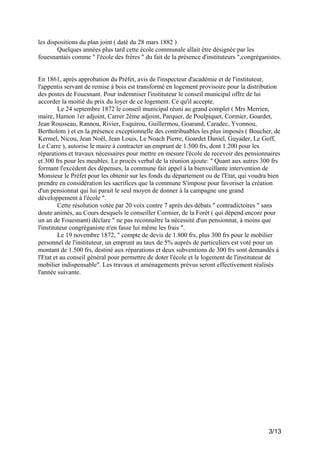 les dispositions du plan joint ( daté du 28 mars 1882 )
Quelques années plus tard cette école communale allait être désignée par les
fouesnantais comme " l'école des frères " du fait de la présence d'instituteurs ",congréganistes.

En 1861, après approbation du Préfet, avis de l'inspecteur d'académie et de l'instituteur,
l'appentis servant de remise à bois est transformé en logement provisoire pour la distribution
des postes de Fouesnant. Pour indemniser l'instituteur le conseil municipal offre de lui
accorder la moitié du prix du loyer de ce logement. Ce qu'il accepte.
Le 24 septembre 1872 le conseil municipal réuni au grand complet ( Mrs Merrien,
maire, Hamon 1er adjoint, Carrer 2ème adjoint, Parquer, de Poulpiquet, Cormier, Goardet,
Jean Rousseau, Rannou, Rivier, Esquirou, Guillermou, Goarand, Caradec, Yvonnou,
Bertholom ) et en la présence exceptionnelle des contribuables les plus imposés ( Boucher, de
Kermel, Nicou, Jean Noël, Jean Louis, Le Noach Pierre, Goardet Daniel, Guyader, Le Goff,
Le Carre ), autorise le maire à contracter un emprunt de 1.500 frs, dont 1.200 pour les
réparations et travaux nécessaires pour mettre en mesure l'école de recevoir des pensionnaires
et 300 frs pour les meubles. Le procès verbal de la réunion ajoute: " Quant aux autres 300 frs
formant l'excédent des dépenses, la commune fait appel à la bienveillante intervention de
Monsieur le Préfet pour les obtenir sur les fonds du département ou de l'Etat, qui voudra bien
prendre en considération les sacrifices que la commune S'impose pour favoriser la création
d'un pensionnat qui lui parait le seul moyen de donner à la campagne une grand
développement à l'école ".
Cette résolution votée par 20 voix contre 7 après des débats " contradictoires " sans
doute animés, au Cours desquels le conseiller Cormier, de la Forêt ( qui dépend encore pour
un an de Fouesnant) déclare " ne pas reconnaître la nécessité d'un pensionnat, à moins que
l'instituteur congréganiste n'en fasse lui même les frais ".
Le 19 novembre 1872, " compte de devis de 1.800 frs, plus 300 frs pour le mobilier
personnel de l'instituteur, un emprunt au taux de 5% auprès de particuliers est voté pour un
montant de 1.500 frs, destiné aux réparations et deux subventions de 300 frs sont demandés à
l'Etat et au conseil général pour permettre de doter l'école et le logement de l'instituteur de
mobilier indispensable". Les travaux et aménagements prévus seront effectivement réalisés
l'année suivante.

3/13

 