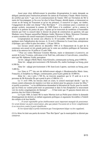Aussi pour clore définitivement la procédure d'expropriation le maire demande au
délégué cantonal pour l'instruction primaire du canton de Fouesnant, Claude -Marie Guirriec,
de certifier par écrit: " que vers le commencement de l'année 1882 sur l'invitation de Mr le
maire de l'accompagner, je fus avec lui chez le Sieur Parquer, décédé depuis, et demeurant en
vivant au dit bourg de Fouesnant et qu’en ma présence, il souscrivit et signa, sur timbre,
l’engagement de céder son champ " Parc Bot-Spern " à la commune pour y construire un
groupe scolaire, moyennant la somme de 3.000 francs à la condition : qu’on y annexe la
mairie et le prétoire de justice de paix. J’ajoute qu’on trouverait de nombreux et honorables
témoins qui l'ont vu souscrit dans le dossier du projet de construction en question, tels que
Madame veuve Parquer aujourd'hui Madame André, Monsieur le Maire, Monsieur Clorennec
et autres membres du conseil municipal à Fouesnant le 28 novembre 1885. "
L'expropriation du terrain sera effective le 30 novembre 1885.Elle aura précédé de
quelques mois l'adjudication des travaux, le 14 avril, à Monsieur Le Louet Jean, entrepreneur
à Quimper, qui a offert le plus fort rabais - 1,50 par 100 frs.
Les travaux seront achevés en décembre 1886 et le financement de la part de la
commune sera assuré en très grande partie par la vente aux enchères publiques de l'ancienne
école et les annexes les 18 juillet et 15 août 1886.
" Pour ces ventes Monsieur Corentin Merrien, maire et demeurant à Lestrizivit, est
assisté de Louis Yvonnou, cultivateur et de Noël Jan, cultivateur à Coat-clévarec, conseillers,
ainsi que Mr Alphonse Vaché, percepteur.
1er lot - adjugé à Melle Marie Anne Kéroulin, commerçante au bourg, pour 4.040 frs.
2ème lot - adjugé provisoirement à Mr Kéroulin fils, maître boulanger au bourg, pour
6.500 frs.
3ème lot - adjugé provisoirement à Mr Jean-Louis Laporte, sacristain au bourg, pour
3.400 frs.
Les 2ème et 3ème lots ont été définitivement adjugés à Mesdemoiselles Marie Anne,
Françoise, et Joséphine Le Maigre, commerçantes, pour le prix global de 10.000 frs.
4ème lot - mis à prix 1.740 frs, ne trouvera acquéreur que le 15 août en à en la
personne de Mr Kéroulin fils qui a porté le prix à 2.000 frs. (1)
Le 11 avril 1886, les travaux étant en cours, le conseil municipal décide " que les
classes soient exhaussées de manière à en faire un dortoir pour les garçons et pour les filles "
et justifie sa position: " vu les délibérations demandant la laïcisation de l'école, pour les motifs
que les Frères ne veulent point tenir un pensionnat et dans le but d'empêcher le mouvement
vers les écoles congréganistes de Quimper" . . . . Il faut noter que 35 garçons étaient alors en
pension chez les Frères à Quimper.
Le 8 juin 1886, le maire Mr le maire Merrien écrit au Préfet pour réitérer la demande
d'aménagement de dortoirs en mêlant arguments politiques et arguments favorables à l'intérêt
des enfants et de leur famille.
" ... Il serait regrettable qu'un établissement aussi important manquât de pensionnat.
Ce serait donner au parti conservateur, plus que jamais l'occasion de se livrer complètement
à ses invectives contre le parti républicain.
Il s'en réjouit déjà et prône lentement que l'enseignement laïque va être supplanté,
(1) Le 4ème lot était une partie du terrain "Parc Bot Spern" que la municipalité ne désirait pas
conserver.

6/13

 