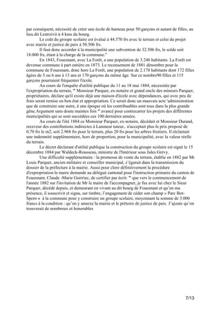 par conséquent, nécessité de créer une école de hameau pour 50 garçons et autant de filles, au
lieu dit Lestrzivit à 4 kms du bourg.
Le coût du groupe scolaire est évalué à 44.570 frs avec le terrain et celui du projet
avec mairie et justice de paix à 50.506 frs.
Il faut donc accorder à la municipalité une subvention de 32.506 frs, le solde soit
18.000 frs, étant à la charge de la commune."
En 1843, Fouesnant, avec La Forêt, a une population de 3.246 habitants. La Forêt est
devenue commune à part entière en 1873. Le recensement de 1881 dénombre pour la
commune de Fouesnant, donc hors La Forêt, une population de 2.178 habitants dont 172 filles
âgées de 5 ou 6 ans à 13 ans et 170 garçons du même âge. Sur ce nombre90 filles et 115
garçons pourraient fréquenter l'école.
Au cours de l'enquête d'utilité publique du 11 au 18 mai 1884, nécessitée par
l'expropriation du terrain, " Monsieur Parquer, ex-notaire et grand oncle des mineurs Parquer,
propriétaires, déclare qu'il existe déjà une maison d'école avec dépendances, qui avec peu de
frais serait remise en bon état et appropriation. Ce serait donc un mauvais acte 'administration
que de construire une autre, à une époque où les contribuables sont tous dans la plus grande
gêne.Argument sans doute maintes fois " avancé pour contrecarrer les projets des différentes
municipalités qui se sont succédées ces 100 dernières années.
Au cours de l'été 1884 ce Monsieur Parquer, ex-notaire, décédait et Monsieur Durand,
receveur des contributions indirectes à Lanmeur tuteur,. n'acceptait plus le prix proposé de
0,70 frs le m2, soit 2.968 frs pour le terrain, plus 20 frs pour les arbres fruitiers. Il réclamait
une indemnité supplémentaire, hors de proportion, pour la municipalité, avec la valeur réelle
du terrain.
Le décret déclarant d'utilité publique la construction du groupe scolaire est signé le 15
décembre 1884 par Waldeck-Rousseau, ministre de l'Intérieur sous Jules Grévy.
Une difficulté supplémentaire : la promesse de vente du terrain, établie en 1882 par Mr
Louis Parquer, ancien militaire et conseiller municipal, s’égarait dans la transmission du
dossier de la préfecture à la mairie. Aussi pour clore définitivement la procédure
d'expropriation le maire demande au délégué cantonal pour l'instruction primaire du canton de
Fouesnant, Claude -Marie Guirriec, de certifier par écrit: " que vers le commencement de
l'année 1882 sur l'invitation de Mr le maire de l'accompagner, je fus avec lui chez le Sieur
Parquer, décédé depuis, et demeurant en vivant au dit bourg de Fouesnant et qu’en ma
présence, il souscrivit et signa, sur timbre, l’engagement de céder son champ » Parc BotSpern « à la commune pour y construire un groupe scolaire, moyennant la somme de 3.000
francs à la condition : qu’on y annexe la mairie et le prétoire de justice de paix. J’ajoute qu’on
trouverait de nombreux et honorables

7/13

 