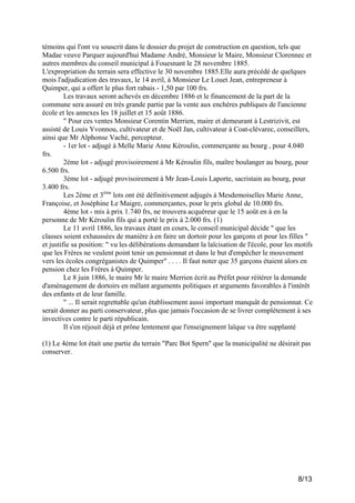 témoins qui l'ont vu souscrit dans le dossier du projet de construction en question, tels que
Madae veuve Parquer aujourd'hui Madame André, Monsieur le Maire, Monsieur Clorennec et
autres membres du conseil municipal à Fouesnant le 28 novembre 1885.
L'expropriation du terrain sera effective le 30 novembre 1885.Elle aura précédé de quelques
mois l'adjudication des travaux, le 14 avril, à Monsieur Le Louet Jean, entrepreneur à
Quimper, qui a offert le plus fort rabais - 1,50 par 100 frs.
Les travaux seront achevés en décembre 1886 et le financement de la part de la
commune sera assuré en très grande partie par la vente aux enchères publiques de l'ancienne
école et les annexes les 18 juillet et 15 août 1886.
" Pour ces ventes Monsieur Corentin Merrien, maire et demeurant à Lestrizivit, est
assisté de Louis Yvonnou, cultivateur et de Noël Jan, cultivateur à Coat-clévarec, conseillers,
ainsi que Mr Alphonse Vaché, percepteur.
- 1er lot - adjugé à Melle Marie Anne Kéroulin, commerçante au bourg , pour 4.040
frs.
2ème lot - adjugé provisoirement à Mr Kéroulin fils, maître boulanger au bourg, pour
6.500 frs.
3ème lot - adjugé provisoirement à Mr Jean-Louis Laporte, sacristain au bourg, pour
3.400 frs.
Les 2ème et 3ème lots ont été définitivement adjugés à Mesdemoiselles Marie Anne,
Françoise, et Joséphine Le Maigre, commerçantes, pour le prix global de 10.000 frs.
4ème lot - mis à prix 1.740 frs, ne trouvera acquéreur que le 15 août en à en la
personne de Mr Kéroulin fils qui a porté le prix à 2.000 frs. (1)
Le 11 avril 1886, les travaux étant en cours, le conseil municipal décide " que les
classes soient exhaussées de manière à en faire un dortoir pour les garçons et pour les filles "
et justifie sa position: " vu les délibérations demandant la laïcisation de l'école, pour les motifs
que les Frères ne veulent point tenir un pensionnat et dans le but d'empêcher le mouvement
vers les écoles congréganistes de Quimper" . . . . Il faut noter que 35 garçons étaient alors en
pension chez les Frères à Quimper.
Le 8 juin 1886, le maire Mr le maire Merrien écrit au Préfet pour réitérer la demande
d'aménagement de dortoirs en mêlant arguments politiques et arguments favorables à l'intérêt
des enfants et de leur famille.
" ... Il serait regrettable qu'un établissement aussi important manquât de pensionnat. Ce
serait donner au parti conservateur, plus que jamais l'occasion de se livrer complètement à ses
invectives contre le parti républicain.
Il s'en réjouit déjà et prône lentement que l'enseignement laïque va être supplanté
(1) Le 4ème lot était une partie du terrain "Parc Bot Spern" que la municipalité ne désirait pas
conserver.

8/13

 