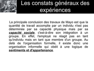 La principale conclusion des travaux de Mayo est que la
quantité de travail accomplie par un individu n'est pas
déterminée par sa capacité physique mais par sa
capacité sociale, c'est-à-dire son intégration à un
groupe. En effet, l'employé ne réagit pas en tant
qu'individu mais en tant que membre d'un groupe. Au
delà de l'organisation formelle, il existe donc une
organisation informelle qui obéit à une logique de
sentiments et d'appartenance.
Les constats généraux des
expériences
 