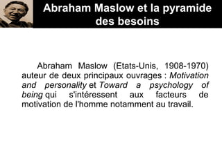Abraham Maslow (Etats-Unis, 1908-1970)
auteur de deux principaux ouvrages : Motivation
and personality et Toward a psychology of
being qui s'intéressent aux facteurs de
motivation de l'homme notamment au travail.
Abraham Maslow et la pyramide
des besoins
 