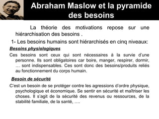 La théorie des motivations repose sur une
hiérarchisation des besoins .
1- Les besoins humains sont hiérarchisés en cinq niveaux:
Besoins physiologiques
Ces besoins sont ceux qui sont nécessaires à la survie d’une
personne. Ils sont obligatoires car boire, manger, respirer, dormir,
… sont indispensables. Ces sont donc des besoins/produits reliés
au fonctionnement du corps humain.
Besoin de sécurité
C’est un besoin de se protéger contre les agressions d’ordre physique,
psychologique et économique. Se sentir en sécurité et maîtriser les
choses. Il s’agit de la sécurité des revenus ou ressources, de la
stabilité familiale, de la santé, ….
Abraham Maslow et la pyramide
des besoins
 