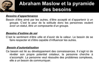 Besoins d’appartenance
Besoin d’être aimé par les autres, d’être accepté et d’appartenir à un
groupe. C’est la peur de la solitude donc les personnes veulent
avoir un statut, être un composante d’un groupe.
Besoins d’estime de soi
C’est le sentiment d’être utile et d’avoir de la valeur. Le besoin de se
faire respecter et d’être capable d’influencer les autres.
Besoin d’autoréalisation
Ce besoin est lié au développement des connaissances. Il s’agit ici de
révéler son propre potentiel créateur, la personne cherche à
s’accomplir. La personne veut résoudre des problèmes complexes,
elle a un besoin de communiquer.
Abraham Maslow et la pyramide
des besoins
 