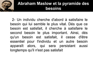 Abraham Maslow et la pyramide des
besoins
2- Un individu cherche d'abord à satisfaire le
besoin qui lui semble le plus vital. Dés que ce
besoin est satisfait, il cherche à satisfaire le
second besoin le plus important. Ainsi, dés
qu'un besoin est satisfait, il cesse d'être
essentiel pour l'individu et un autre besoin
apparaît alors, qui sera persistant aussi
longtemps qu'il n'est pas satisfait
 