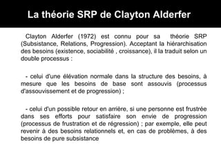 La théorie SRP de Clayton Alderfer
Clayton Alderfer (1972) est connu pour sa théorie SRP
(Subsistance, Relations, Progression). Acceptant la hiérarchisation
des besoins (existence, sociabilité , croissance), il la traduit selon un
double processus :
- celui d'une élévation normale dans la structure des besoins, à
mesure que les besoins de base sont assouvis (processus
d'assouvissement et de progression) ;
- celui d'un possible retour en arrière, si une personne est frustrée
dans ses efforts pour satisfaire son envie de progression
(processus de frustration et de régression) ; par exemple, elle peut
revenir à des besoins relationnels et, en cas de problèmes, à des
besoins de pure subsistance
 