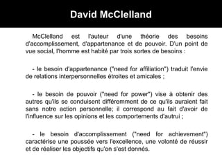 David McClelland
McClelland est l'auteur d'une théorie des besoins
d'accomplissement, d'appartenance et de pouvoir. D'un point de
vue social, l'homme est habité par trois sortes de besoins :
- le besoin d'appartenance ("need for affiliation") traduit l'envie
de relations interpersonnelles étroites et amicales ;
- le besoin de pouvoir ("need for power") vise à obtenir des
autres qu'ils se conduisent différemment de ce qu'ils auraient fait
sans notre action personnelle; il correspond au fait d'avoir de
l'influence sur les opinions et les comportements d'autrui ;
- le besoin d'accomplissement ("need for achievement")
caractérise une poussée vers l'excellence, une volonté de réussir
et de réaliser les objectifs qu'on s'est donnés.
 