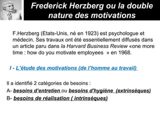 F.Herzberg (Etats-Unis, né en 1923) est psychologue et
médecin. Ses travaux ont été essentiellement diffusés dans
un article paru dans la Harvard Business Review «one more
time : how do you motivate employees » en 1968.
I - L’étude des motivations (de l’homme au travail)
Il a identifié 2 catégories de besoins :
A- besoins d’entretien ou besoins d'hygiène (extrinsèques)
B- besoins de réalisation ( intrinsèques)
Frederick Herzberg ou la double
nature des motivations
 
