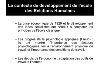 Le contexte de développement de l’école
des Relations Humaines
– La crise économique de 1929 et le développement
des idées socialistes ont conduit à contester les
principes de l’école classique.
– Les progrès de la psychologie appliquée (Freud) :
ils ont montré l’importance des facteurs
physiologiques liés à l’environnement physique du
travail et l’importance des conditions de travail.
– Les débuts de l’ergonomie : adaptation des outils de
travail à l’homme.
 