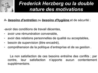 A- besoins d’entretien ou besoins d'hygiène et de sécurité :
-avoir des conditions de travail décentes,
- avoir une rémunération convenable,
- avoir des relations personnelles de qualité ou acceptables,
- besoin de supervision (être encadré),
- compréhension de la politique d’entreprise et de sa gestion .
La non satisfaction de ces besoins entraîne des conflits ; par
contre, leur satisfaction n’apporte aucun contentement
supplémentaire.
Frederick Herzberg ou la double
nature des motivations
 