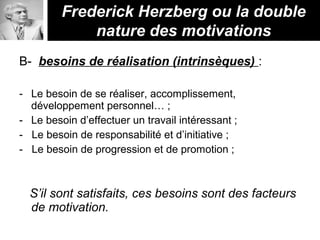 B- besoins de réalisation (intrinsèques) :
- Le besoin de se réaliser, accomplissement,
développement personnel… ;
- Le besoin d’effectuer un travail intéressant ;
- Le besoin de responsabilité et d’initiative ;
- Le besoin de progression et de promotion ;
S’il sont satisfaits, ces besoins sont des facteurs
de motivation.
Frederick Herzberg ou la double
nature des motivations
 