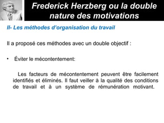 II- Les méthodes d’organisation du travail
Il a proposé ces méthodes avec un double objectif :
• Éviter le mécontentement:
Les facteurs de mécontentement peuvent être facilement
identifiés et éliminés. Il faut veiller à la qualité des conditions
de travail et à un système de rémunération motivant.
Frederick Herzberg ou la double
nature des motivations
 