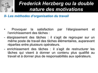 II- Les méthodes d’organisation du travail
• Provoquer la satisfaction par l’élargissement et
l’enrichissement des tâches :
- élargissement des tâches : il s’agit de regrouper sur un
même poste de travail des tâches élémentaires, auparavant
réparties entre plusieurs opérateurs.
- enrichissement des tâches : il s’agit de restructurer les
tâches qui visent à donner un contenu plus qualifié au
travail et à donner plus de responsabilités aux opérateurs.
Frederick Herzberg ou la double
nature des motivations
 