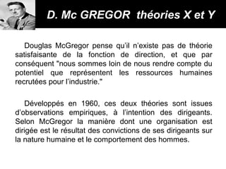 Douglas McGregor pense qu’il n’existe pas de théorie
satisfaisante de la fonction de direction, et que par
conséquent "nous sommes loin de nous rendre compte du
potentiel que représentent les ressources humaines
recrutées pour l’industrie."
Développés en 1960, ces deux théories sont issues
d’observations empiriques, à l’intention des dirigeants.
Selon McGregor la manière dont une organisation est
dirigée est le résultat des convictions de ses dirigeants sur
la nature humaine et le comportement des hommes.
D. Mc GREGOR théories X et YD. Mc GREGOR théories X et Y
 