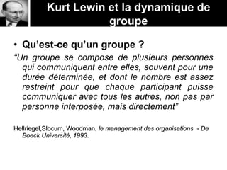 Kurt Lewin et la dynamique de
groupe
• Qu’est-ce qu’un groupe ?
“Un groupe se compose de plusieurs personnes
qui communiquent entre elles, souvent pour une
durée déterminée, et dont le nombre est assez
restreint pour que chaque participant puisse
communiquer avec tous les autres, non pas par
personne interposée, mais directement”
Hellriegel,Slocum, Woodman,Hellriegel,Slocum, Woodman, le management des organisations - Dele management des organisations - De
Boeck Université, 1993.Boeck Université, 1993.
 