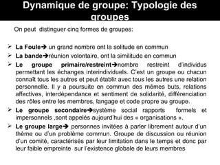 Dynamique de groupe: Typologie des
groupes
On peut distinguer cinq formes de groupes:
 La Foule un grand nombre ont la solitude en commun
 La banderéunion volontaire, ont la similitude en commun
 Le groupe primaire/restreintnombre restreint d’individus
permettant les échanges interindividuels. C’est un groupe ou chacun
connaît tous les autres et peut établir avec tous les autres une relation
personnelle. Il y a poursuite en commun des mêmes buts, relations
affectives, interdépendance et sentiment de solidarité, différenciation
des rôles entre les membres, langage et code propre au groupe.
 Le groupe secondairesystème social rapports formels et
impersonnels ,sont appelés aujourd’hui des « organisations ».
 Le groupe large personnes invitées à parler librement autour d’un
thème ou d’un problème commun. Groupe de discussion ou réunion
d’un comité, caractérisés par leur limitation dans le temps et donc par
leur faible empreinte sur l’existence globale de leurs membres
 