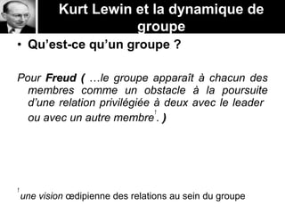 Kurt Lewin et la dynamique de
groupe
• Qu’est-ce qu’un groupe ?
Pour Freud (Freud ( …le groupe apparaît à chacun des
membres comme un obstacle à la poursuite
d’une relation privilégiée à deux avec le leader
ou avec un autre membre
1
. ))
1
une vision œdipienne des relations au sein du groupe
 