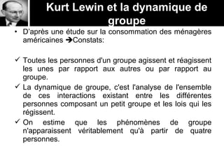 Kurt Lewin et la dynamique de
groupe
• D’après une étude sur la consommation des ménagères
américaines Constats:
 Toutes les personnes d'un groupe agissent et réagissent
les unes par rapport aux autres ou par rapport au
groupe.
 La dynamique de groupe, c'est l'analyse de l'ensemble
de ces interactions existant entre les différentes
personnes composant un petit groupe et les lois qui les
régissent.
 On estime que les phénomènes de groupe
n'apparaissent véritablement qu'à partir de quatre
personnes.
 