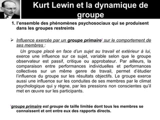 Kurt Lewin et la dynamique de
groupe
1. l’ensemble des phénomènes psychosociaux qui se produisent
dans les groupes restreints
 Influence exercée par un groupe primaire1
sur le comportement de
ses membres :
Un groupe placé en face d’un sujet au travail et extérieur à lui,
exerce une influence sur ce sujet, variable selon que le groupe
observateur est passif, critique ou approbateur. Par ailleurs, la
comparaison entre performances individuelles et performances
collectives sur un même genre de travail, permet d’étudier
l’influence du groupe sur les résultats objectifs. Le groupe exerce
aussi une influence sur les conduites de ses membres par le climat
psychologique qui y règne, par les pressions non conscientes qu’il
met en œuvre sur les participants.
1
groupe primaire est groupe de taille limitée dont tous les membres se
connaissent et ont entre eux des rapports directs.
 