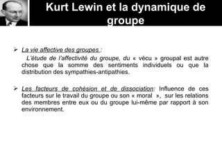 La vie affective des groupes :
L’étude de l’affectivité du groupe, du « vécu » groupal est autre
chose que la somme des sentiments individuels ou que la
distribution des sympathies-antipathies.
 Les facteurs de cohésion et de dissociation: Influence de ces
facteurs sur le travail du groupe ou son « moral », sur les relations
des membres entre eux ou du groupe lui-même par rapport à son
environnement.
Kurt Lewin et la dynamique de
groupe
 