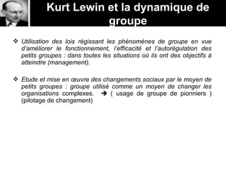  Utilisation des lois régissant les phénomènes de groupe en vue
d’améliorer le fonctionnement, l’efficacité et l’autorégulation des
petits groupes : dans toutes les situations où ils ont des objectifs à
atteindre (management).
 Etude et mise en œuvre des changements sociaux par le moyen de
petits groupes : groupe utilisé comme un moyen de changer les
organisations complexes.  ( usage de groupe de pionniers )
(pilotage de changement)
Kurt Lewin et la dynamique de
groupe
 