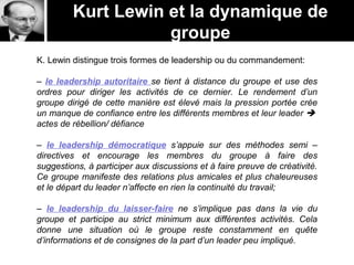 Kurt Lewin et la dynamique de
groupe
K. Lewin distingue trois formes de leadership ou du commandement:
– le leadership autoritaire se tient à distance du groupe et use des
ordres pour diriger les activités de ce dernier. Le rendement d’un
groupe dirigé de cette manière est élevé mais la pression portée crée
un manque de confiance entre les différents membres et leur leader 
actes de rébellion/ défiance
– le leadership démocratique s’appuie sur des méthodes semi –
directives et encourage les membres du groupe à faire des
suggestions, à participer aux discussions et à faire preuve de créativité.
Ce groupe manifeste des relations plus amicales et plus chaleureuses
et le départ du leader n’affecte en rien la continuité du travail;
– le leadership du laisser-faire ne s’implique pas dans la vie du
groupe et participe au strict minimum aux différentes activités. Cela
donne une situation où le groupe reste constamment en quête
d’informations et de consignes de la part d’un leader peu impliqué.
 