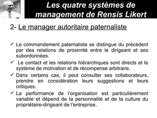 Les quatre systèmes de
management de Rensis Likert
2- Le manager autoritaire paternaliste
 Le commandement paternaliste se distingue du précédent
par des relations de proximité entre le dirigeant et ses
subordonnées.
 Le contact et les relations hiérarchiques sont directs et le
système de motivation et de récompense arbitraire.
 Dans certains cas, il peut consulter ses collaborateurs,
prendre en considération leurs suggestions et leurs
critiques.
 La performance de l’organisation est particulièrement
variable et dépend de la personnalité et de la culture du
propriétaire-dirigeant de l’entreprise.
 