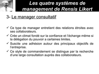 Les quatre systèmes de
management de Rensis Likert
3- Le manager consultatif
 Ce type de manager entretient des relations étroites avec
ses collaborateurs.
 Crée un climat fondé sur la confiance et l’échange même si
la délégation du pouvoir a certaines limites.
 Suscite une adhésion autour des principaux objectifs de
l’entreprise.
 Ce style de commandement se distingue par la recherche
d’une large consultation auprès des collaborateurs.
 