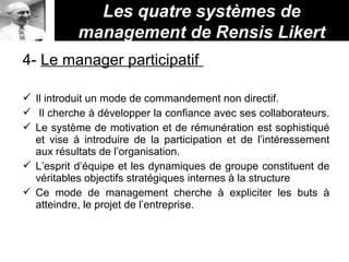 Les quatre systèmes de
management de Rensis Likert
4- Le manager participatif
 Il introduit un mode de commandement non directif.
 Il cherche à développer la confiance avec ses collaborateurs.
 Le système de motivation et de rémunération est sophistiqué
et vise à introduire de la participation et de l’intéressement
aux résultats de l’organisation.
 L’esprit d’équipe et les dynamiques de groupe constituent de
véritables objectifs stratégiques internes à la structure
 Ce mode de management cherche à expliciter les buts à
atteindre, le projet de l’entreprise.
 