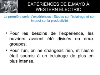 • Pour les besoins de l’expérience, les
ouvriers avaient été divisés en deux
groupes.
• Pour l’un, on ne changeait rien, et l’autre
était soumis à un éclairage de plus en
plus intense.
EXPÉRIENCES DE E.MAYO À
WESTERN ELECTRIC
La première série d'expériences : Etudes sur l'éclairage et son
impact sur la productivité
 