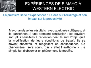 Mayo analyse les résultats avec quelques collègues, et
ils parviennent à une première conclusion : les ouvriers
sont plus sensibles à l’attention dont ils sont l’objet qu’à
la modification de leurs conditions de travail. Ils se
savent observés, et réagissent en conséquence. Ce
phénomène sera connu par « effet Hawthorne » : le
simple fait d’observer un phénomène le modifie.
EXPÉRIENCES DE E.MAYO À
WESTERN ELECTRIC
La première série d'expériences : Etudes sur l'éclairage et son
impact sur la productivité
 