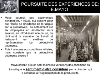• Mayo poursuit ses expériences
pendant(1927-1932), qui avaient pour
but l'étude de l'incidence de la fatigue
sur la productivité, où notamment sur
six employées en améliorant leurs
salaires, en introduisant une pause, en
diminuant la semaine de travail et
instaurant un système de
représentation. La productivité
augmente.
• Puis il retourne aux conditions initiales,
mais constate que la productivité
augmente encore !
Mayo conclut que ce sont moins les variations des conditions du
travail que le sentiment d’être considéré par la direction qui
a contribué à l’augmentation de la productivité.
POURSUITE DES EXPÉRIENCES DE:
E.MAYO
 