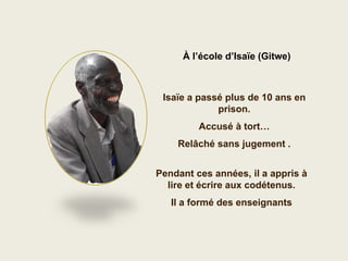 À l’école d’Isaïe (Gitwe)



 Isaïe a passé plus de 10 ans en
             prison.
         Accusé à tort…
    Relâché sans jugement .


Pendant ces années, il a appris à
  lire et écrire aux codétenus.
   Il a formé des enseignants
 