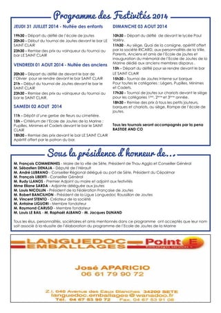 Sous la présidence d’honneur de...
Programme des Festivités 2014
JEUDI 31 JUILLET 2014 - Nuitée des enfants
19h30 - Départ du défilé de l’école de joutes
20h30 - Début du tournoi de Joutes devant le bar LE
SAINT CLAIR
23h30 - Remise des prix au vainqueur du tournoi au
bar LE SAINT CLAIR
VENDREDI 01 AOUT 2014 - Nuitée des anciens
20h30 - Départ du défilé de devant le bar de
l’Olivier pour se rendre devant le bar SAINT CLAIR
21h - Début du tournoi de Joutes devant le bar le
SAINT CLAIR
23h30 - Remise des prix au vainqueur du tournoi au
bar le SAINT CLAIR.
SAMEDI 02 AOUT 2014
11h - Dépôt d’une gerbe de fleurs au cimetière.
15h - Critérium de l’Ecole de Joutes de la Marine :
Pupilles, Minimes et Cadets devant le bar le SAINT
CLAIR
18h30 - Remise des prix devant le bar LE SAINT CLAIR
Apéritif offert par le patron du bar.
DIMANCHE 03 AOUT 2014
10h30 - Départ du défilé de devant le lycée Paul
Valéry.
11h30 - Au siège, Quai de la consigne, apéritif offert
par la société RICARD, aux personnalités de la Ville,
Parents, Anciens et amis de l’Ecole de joutes et
inauguration du mémorial de l’Ecole de Joutes de la
Marine dédié aux anciens membres disparus .
15h - Départ du défilé pour se rendre devant le bar
LE SAINT CLAIR
15h30 - Tournoi de Joutes Interne sur barque
Pour toutes le catégories : Légers, Pupilles, Minimes
et Cadets.
17h30 - Tournoi de joutes sur chariots devant le siège
pour les catégories 1ère
, 2ème
et 3ème
année.
18h30 - Remise des prix à tous les petits jouteurs,
barques et chariots, au siège, Rampe de l’école de
joutes.
Tous les tournois seront accompagnés par la pena
BASTIDE AND CO
M. François COMMEINHES - Maire de la ville de Sète, Président de Thau Agglo et Conseiller Général
M. Sébastien DENAJA - Député de l’Hérault
M. André LUBRANO - Conseiller Régional délégué au port de Sète, Président du Cépalmar
M. François LIBERTI - Conseiller Général
M. Rudy LLANOS - Premier Adjoint au maire et adjoint aux festivités
Mme Eliane SARDA - Adjointe déléguée aux joutes
M. Louis NICOLLIN - Président de la Fédération Française de Joutes
M. Robert BANCILHON - Président de la Ligue Languedoc Roussillon de Joutes
M. Vincent STENTO - Créateur de la société
M. Antoine LIGUORI - Membre fondateur
M. Raymond CARUSO - Membre fondateur
M. Louis LE BAIL - M. Raphaël ALBANO - M. Jacques DUNAND
Tous les élus, personnalités, sociétaires et amis mentionnés dans ce programme ont acceptés que leur nom
soit associé à la réussite de l’élaboration du programme de l’Ecole de Joutes de la Marine
 