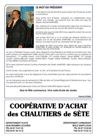 LE MOT DU Président
C’est dès le mois de Mai 2014 que la saison de l’Ecole de Joutes
a commencé.
Nous avons tout d’abord inauguré, en collaboration avec
l’APSM, une nacelle qui porte le nom de notre ami trop tôt
disparu Michel MARTOREL.
Puis, le temps d’un week- end des petits rugbymen sont devenus
des petits jouteurs lors du tournoi des Géants du Rugby.
Je fais le vœu que l’année 2014 nous apporte autant de succès
que la saison passée.
Une année 2013 qui a vu la victoire de Maxime MOLTO à la
Coupe d’or et de Gauthier MARTOREL au Championnat de
France, à la Saint Louis et au championnat de Ligue...
Une finale de Saint Louis entre deux frères de cœur Gauthier
MARTOREL et Alain LE BAIL. La fraternité et l’amitié étaient au
rendez-vous de cette finale.
Je suis un Président heureux avec deux dirigeants Vice Présidents en finale d’une Saint Louis. Nos
petits jouteurs ont également brillés durant cette Saint Louis tant sur chariot que sur barques la
remportant : 1ère
année chariot : Livio CASSAR ; 2éme
année chariot : Erwan BARRE ; 3éme
année
chariot : Mathis ABELLAN ; Léger : Mathis EGEA ; Pupille : Kélian CARAMEL ; Cadet : Rémy NOGUET
et Théo BIRBA Champion de france
2014 verra surement arriver d’autres champions tel Cédric AMATORE déjà vainqueur de plusieurs
tournois.
Cette année, nous organiserons avec la LAS, le Championnat de France.
Un merci particulier à tous les dirigeants et aux secrétaires pour leur dévouement et aux parents
pour leur confiance.
Je ne manquerai pas de remercier la Ville de Sète, le Conseil Régional et Général ainsi que tous
nos sponsors avec un nouveau Carrefour.
Une pensée particulière pour notre ami Gaston MACONE disparu trop tôt.
Que la Fête commence, Vive notre Ecole de Joutes.
Francis LE BAIL
 