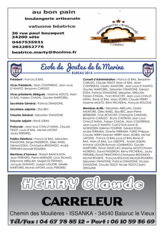 Président : Francis LE BAIL
Vices Présidents : Alain CONTRERAS, Jean Louis
D’AMATO, Benjamin CARUSO
Vices présidents délégués : Maxime MOLTO, Alain
LE BAIL, Fabien CHAZAL, Gautier MARTOREL.
Secrétaire Général : Patricia STANZIONE.
Secrétaire adjointe : Elsa BEC
Trésorier Général : Sébastien STANZIONE
Trésorier adjoint : René LEBAIL
Protocole : Jean louis CHALUT-NATAL, Claude
TISSOT, Louis LE BAIL, Michel LAFONT,
Jacky PERDRIEL.
Publics Relations : Francis LE BAIL, Sébastien
STANZIONE, Serge PASSERON, Gilles AMIEL,
Gérard EGEA, Christophe REDONDO, André
FERRARA,Mickaël ROMERA
Membres d’honneur : Robert BANCILHON,
Jean FERRARO, Pierre MARADEI, Louis TALANO,
Stéphane ABELLAN, Magali DI STEFANO,
Jacques DUNAND, Joseph LIGUORI, Mireille
MARTOREL,Michel LAFONT,Jacky PERDRIEL
Conseil d’Administration : Francis LE BAIL, Benjamin
CARUSO, Claude TISSOT, Alain LE BAIL, Alain
CONTRERAS, Cédric AMATORE, Jean Louis D’AMATO,
Gautier MARTOREL, Sébastien STANZIONE, Gérard
EGEA, Patricia STANZIONE, Sébastien ABELLAN,
Fabien CHAZAL, Yvan BOUCHET, Jean Louis CHALUT-
NATAL, René LE BAIL, Marc IZOIRD, Claude HERRY,
Maxime MOLTO, Rémi PECHERAL, François ROLOUIS
Membres Actifs : Sébastien ABELLAN, Cédric
AMATORE, Gilles AMIEL, Elsa BEC,Jean Pierre
BERBEZIER, Yvan BOUCHET, Christophe CARAMEL,
Benjamin CARUSO , Bruno CASTANO,Jean Louis
CHALUT-NATAL, Fabien CHAZAL, Alain CONTRERAS,
Jean Louis D’AMATO, Cyril D’ELIA,Samir EL
MOKKEDEN,Valérian FOURNIE, Gérard EGEA,
André FERRARA, Ginette FERRARA, FURIO Philippe,
Claude HERRY,Steeven HERRY Marc ISOIRD, Michel
LAFOND , Francis LE BAIL,Louis LE BAIL,René LE
BAIL, Alain LE BAIL, Luc LEBOFFE , André LEQUIN,
Antoine LIGUORI,Romain LOMBARDO, Gautier
MARTOREL,Yohan MASCLAC,Maxime MOLTO,Florian
MORENO, David PASSERON, Rémy PECHERAL, Jacky
PERDRIEL,David PRINCIPATO,Christophe REDONDO,
Michel REVERTE , François ROLOUIS,Mickaël ROMERA,
Sébastien STANZIONE, Patricia STANZIONE, Nicolas
STANZIONE, Claude TISSOT, Nicole TISSOT,Cédric
ZERGUINE
Ecole de Joutes de la Marine
BUREAU 2014
 