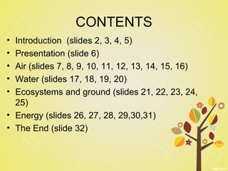 CONTENTS 
• Introduction (slides 2, 3, 4, 5) 
• Presentation (slide 6) 
• Air (slides 7, 8, 9, 10, 11, 12, 13, 14, 15, 16) 
• Water (slides 17, 18, 19, 20) 
• Ecosystems and ground (slides 21, 22, 23, 24, 
25) 
• Energy (slides 26, 27, 28, 29,30,31) 
• The End (slide 32) 
 