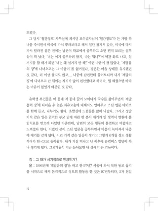 드렸다.
그 당시 ‘월간정토’ 사무실에 계시던 묘수법사님이 ‘월간정토’가 든 가방 하
나를 주시면서 미국에 가서 뿌려보라고 해서 일단 챙겨서 갔다. 미국에 다시
가서 달라진 점은 전에는 남편이 학교에서 공부하고 오면 뭔지 모르는 질투
심이 막 났다. ‘너는 여기 공부하러 왔지, 나는 뭐냐?’며 약간 화도 나고, 설
거지를 할 때가 되면 ‘너는 왜 설거지 안 해!’ 이런 마음이 참 많았다. ‘깨달음
의 장’에 다녀오고는 그 마음이 좀 없어졌다. 평온한 마음 상태를 유지했던
것 같다. 더 이상 울지도 않고... 나중에 남편한테 물어보니까 내가 ‘깨달의
장’에 다녀오고 난 뒤에는 자기가 많이 편안했다고 하더라. 뭘 해줬으면 바라
는 마음이 없었기 때문인 것 같다.
유학생 부인들을 이 동네 저 동네 끌어 모아다가 국수를 삶아주면서 ‘깨달
음의 장’에 다녀온 후 얻은 자유로움에 대해서도 말해주고 스님 법문 테이프
를 함께 듣고, 나누기도 했다. 초발심에 느낌들을 많이 나눴다. 그리고 정말
기적 같은 일은 엄격한 부모 밑에 자란 한 분이 애기가 안 생겨서 병원에 불
임치료를 받으러 다녔던 아줌만데, 남편의 모든 행동이 불결하고 더럽다고
느껴졌다 한다. 이랬던 분이 스님 법문을 공부하면서 마음이 녹아져서 나중
에 애기를 갖게 됐다. 이런 기적 같은 일들이 생기고 그렇게 6개월 정도 생활
하다가 한국으로 돌아왔다. 내가 거길 떠나고 난 이후에 콜럼버스 법당이 하
나 생기게 됐다. 그 6개월이 지금 돌아보면 내 생애의 큰 감동이다.
김 : 그 때가 시기적으로 언제인가?
윤 : 1996년에 ‘깨달음의 장’을 하고 한 97년? 서울에 와서 북한 동포 돕기
를 시작으로 해서 본격적으로 정토회 활동을 한 것은 97년부터다. 2차 천일
 