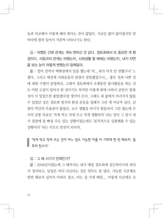 들과 비교해서 이렇게 돼야 한다는 것이 많았다. 지금은 많이 없어졌지만 밑
바닥에 깔려 있어서 가끔씩 나타나기도 한다.
김 : 어쨌든 간에 관계는 계속 변하신 것 같다. 정토회에서 또 중요한 게 환
경이다. 사람과의 관계는 어땠는지, 사회생활 할 때에는 어땠는지, 내가 자연
을 보는 눈이 어떻게 변했는지 말해달라.
윤 : 얼마 전까지 백화점에서 일을 했는데 ‘아...내가 아직 안 변했구나’ 느
꼈다. 그리고 예전에 사회운동의 관점이 잘못됐었구나... 좋은 것과 나쁜 것
에 대한 구별이 분명하다. 그래서 정토회에서 오랫동안 봉사활동을 하는 것
도 어떤 고집이 있어서 한 것이기도 하지만 이렇게 밖에 나와서 살면서 ‘융통
성이 더 있었으면 좋았겠다’란 생각이 든다. 그래도 내 삶에서 부러지지 않을
수 있었던 것은 정토회 방식의 환경 운동을 접해서 그런 게 아닐까 싶다. 남
편이 약간의 우울증이 왔었다. 교수 생활을 하기가 힘들어서 그만 뒀는데 우
리의 공통 목표인 ‘적게 먹고 적게 쓰고 적게 생활하자’ 라는 말이 그 당시 내
가 절망에 좀 빠질 수도 있는 상황이었는데도 ‘본격적으로 실험해볼 수 있는
상황이다’ 라는 식으로 반전이 되더라.
‘적게 먹고 적게 쓰는 것이 어느 정도 가능한 지를 이 기회에 한 번 해보자. 절
호의 찬스다’
김 : 그 때 시기가 언제인가?
윤 : 2009년이었는데 그 때까지는 내가 매일 정토회에 상근하다시피 하다
가 정리하고, 당장은 어디 다닌다는 것은 엄두도 못 냈다. 가능한 시간제로
한번 해보자 싶어서 아파트 청소, 아는 집 가게 배달... 이렇게 시간제로 조
 